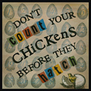 Don't Count your Chickens - Don’t be hasty in evaluating one’s assets.The thought was recorded in print by Thomas Howell in New Sonnets and pretty Pamphlets, 1570: “Counte not thy Chickens that unhatched be, Waye wordes as winde, till thou finde certaintee.”